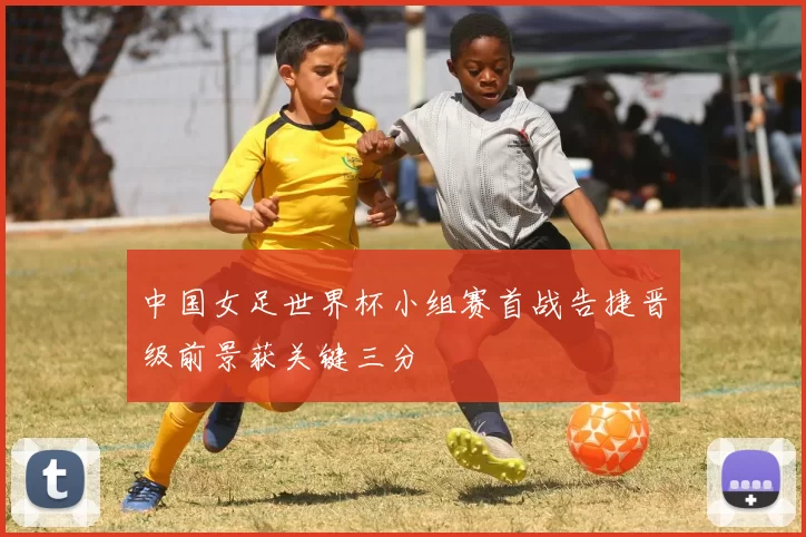中国女足世界杯小组赛首战告捷晋级前景获关键三分