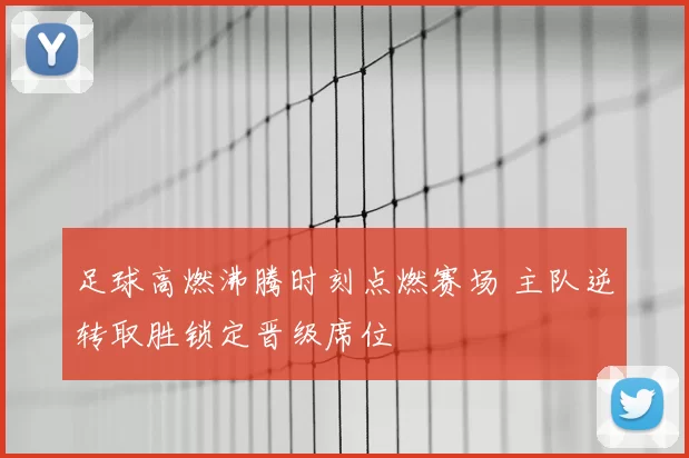 足球高燃沸腾时刻点燃赛场 主队逆转取胜锁定晋级席位