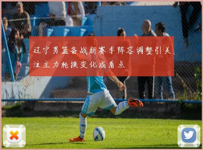 辽宁男篮备战新赛季阵容调整引关注主力轮换变化成看点