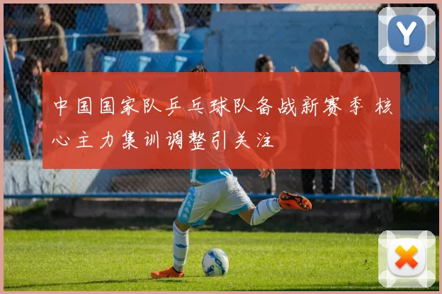 中国国家队乒乓球队备战新赛季 核心主力集训调整引关注