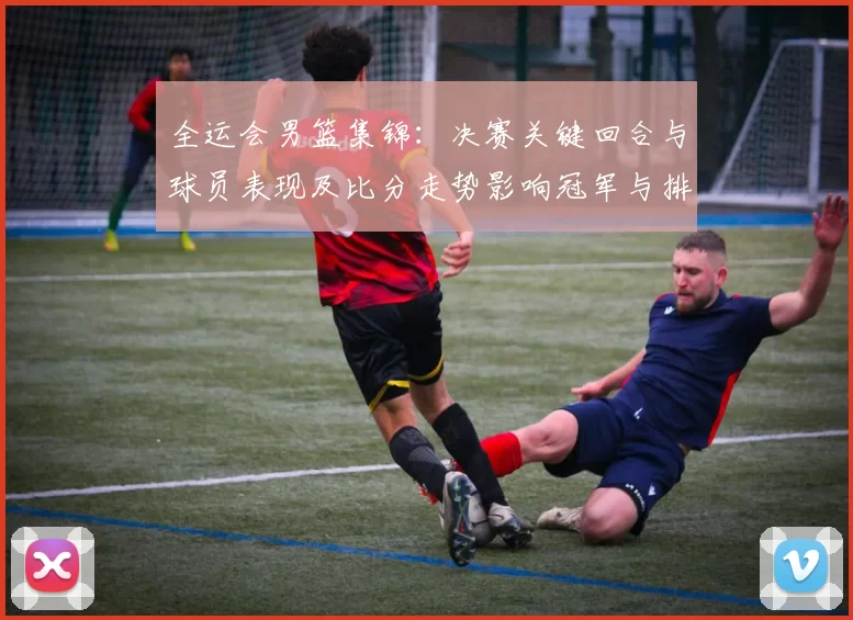 全运会男篮集锦:决赛关键回合与球员表现及比分走势影响冠军与排名