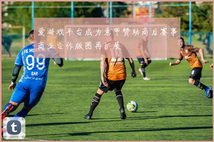 爱游戏平台成为意甲赞助商后赛事商业合作版图再扩展