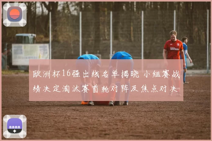 欧洲杯16强出线名单揭晓 小组赛战绩决定淘汰赛首轮对阵及焦点对决