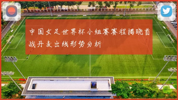 中国女足世界杯小组赛赛程揭晓首战丹麦出线形势分析