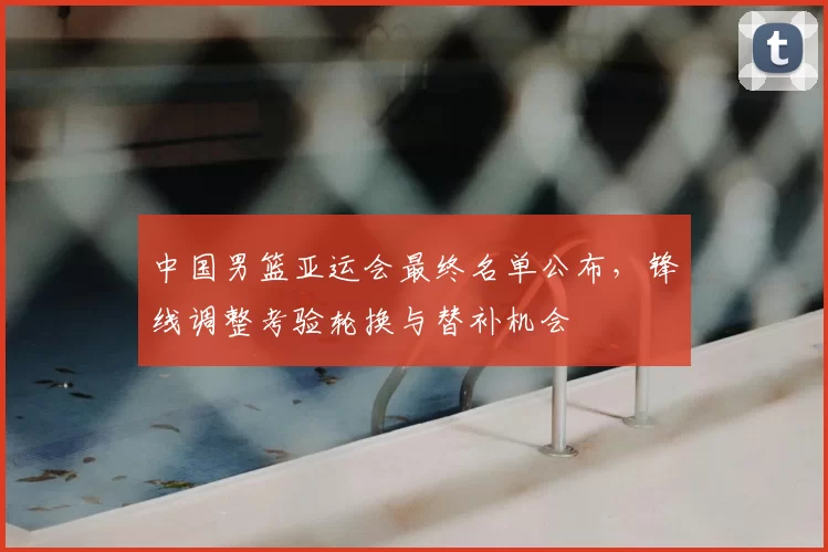 中国男篮亚运会最终名单公布，锋线调整考验轮换与替补机会