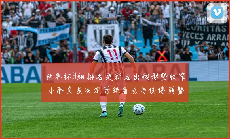 世界杯H组排名更新后出线形势收窄 小胜负差决定晋级看点与伤停调整