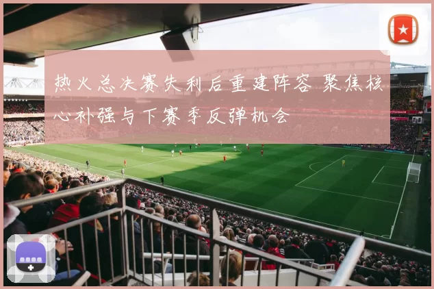 热火总决赛失利后重建阵容 聚焦核心补强与下赛季反弹机会