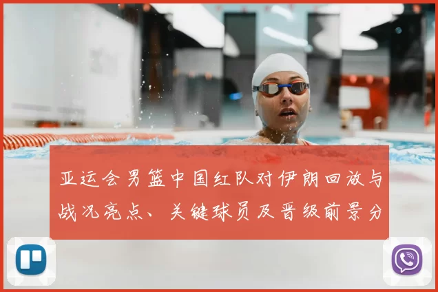 亚运会男篮中国红队对伊朗回放与战况亮点、关键球员及晋级前景分析