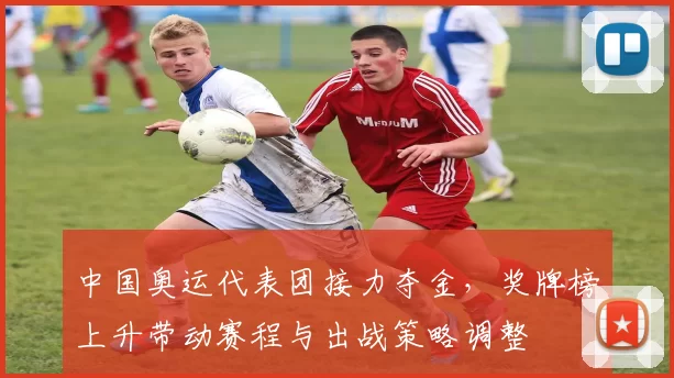 中国奥运代表团接力夺金，奖牌榜上升带动赛程与出战策略调整