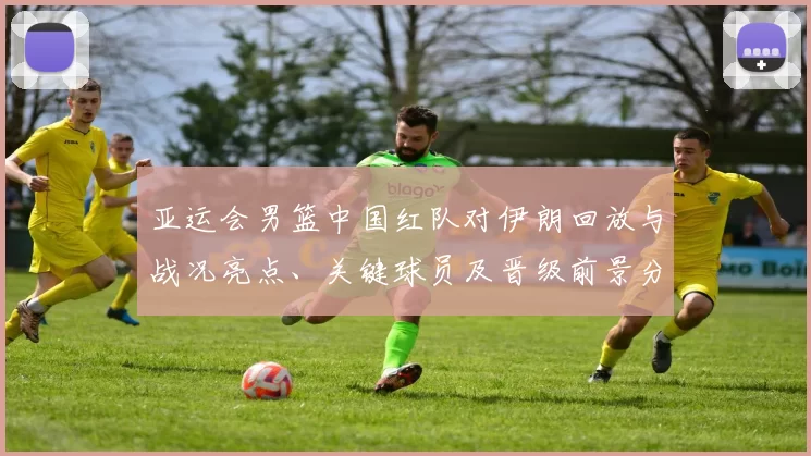 亚运会男篮中国红队对伊朗回放与战况亮点、关键球员及晋级前景分析
