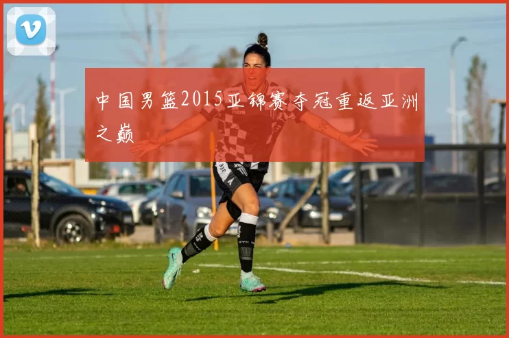 中国男篮2015亚锦赛夺冠重返亚洲之巅