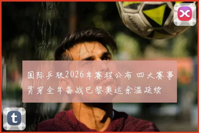 国际乒联2026年赛程公布 四大赛事贯穿全年备战巴黎奥运余温延续