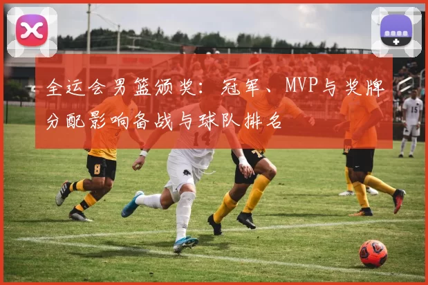 全运会男篮颁奖：冠军、MVP与奖牌分配影响备战与球队排名