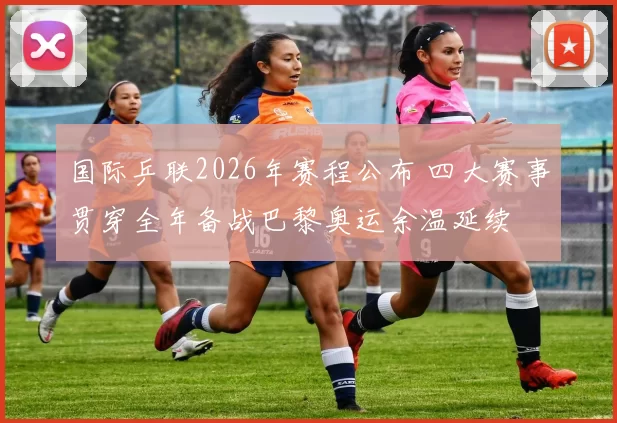 国际乒联2026年赛程公布 四大赛事贯穿全年备战巴黎奥运余温延续