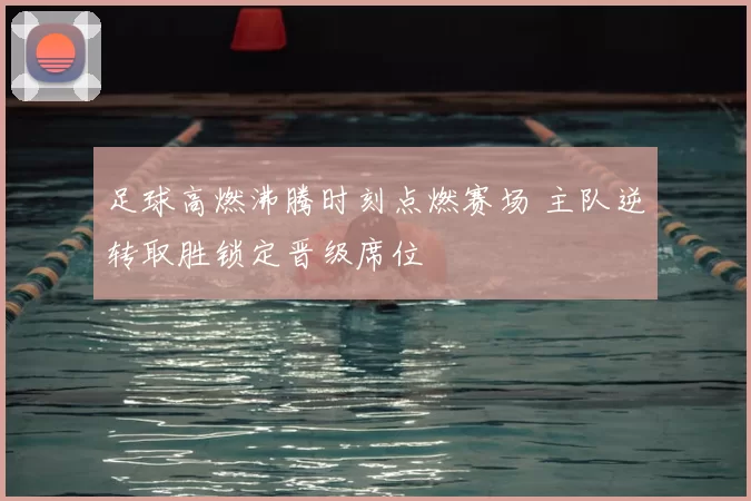 足球高燃沸腾时刻点燃赛场 主队逆转取胜锁定晋级席位