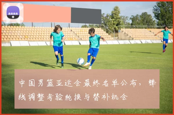 中国男篮亚运会最终名单公布，锋线调整考验轮换与替补机会