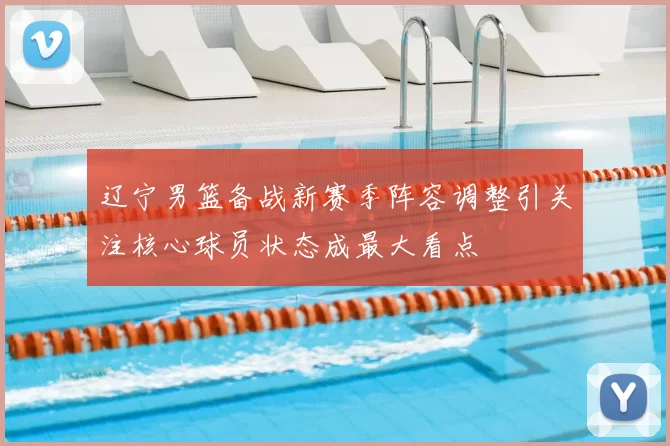 辽宁男篮备战新赛季阵容调整引关注核心球员状态成最大看点