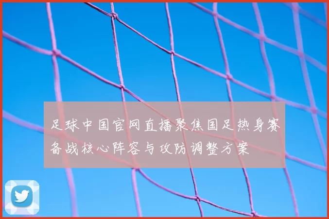 足球中国官网直播聚焦国足热身赛备战核心阵容与攻防调整方案