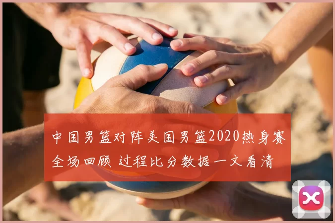 中国男篮对阵美国男篮2020热身赛全场回顾 过程比分数据一文看清