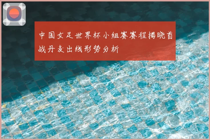 中国女足世界杯小组赛赛程揭晓首战丹麦出线形势分析