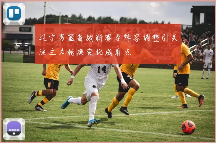 辽宁男篮备战新赛季阵容调整引关注主力轮换变化成看点