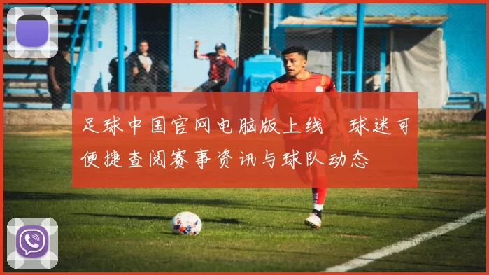 足球中国官网电脑版上线　球迷可便捷查阅赛事资讯与球队动态