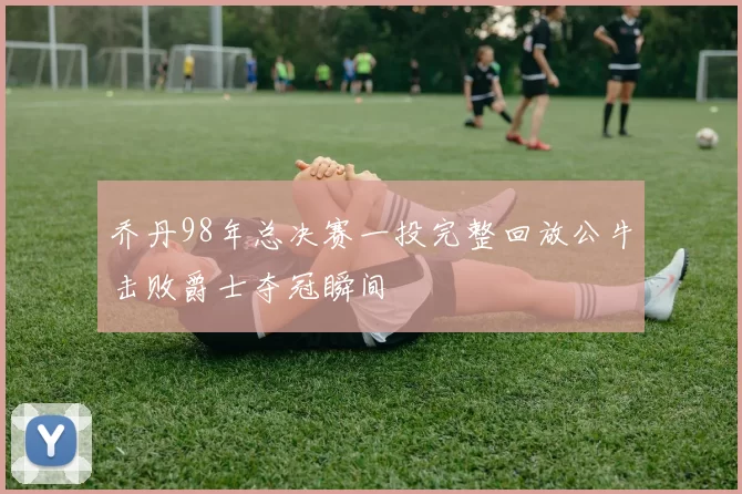 乔丹98年总决赛一投完整回放公牛击败爵士夺冠瞬间