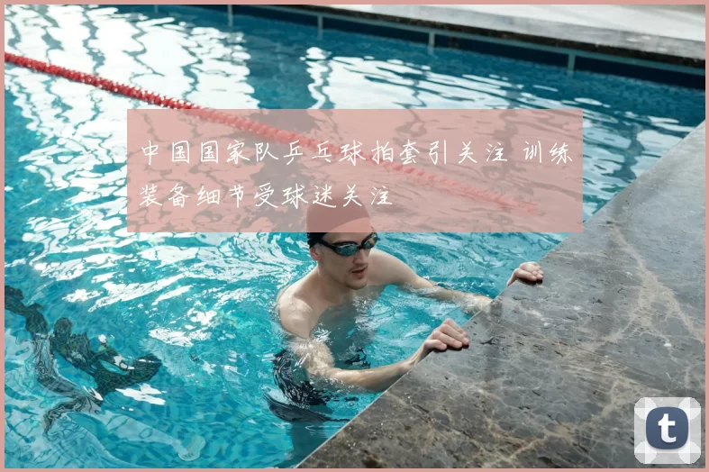 中国国家队乒乓球拍套引关注 训练装备细节受球迷关注