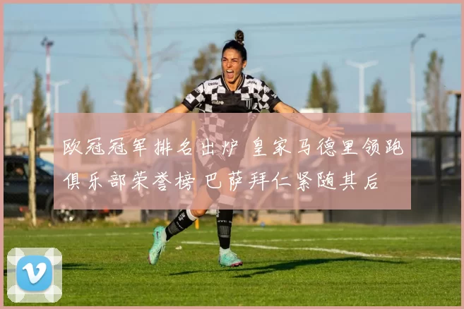 欧冠冠军排名出炉 皇家马德里领跑俱乐部荣誉榜 巴萨拜仁紧随其后