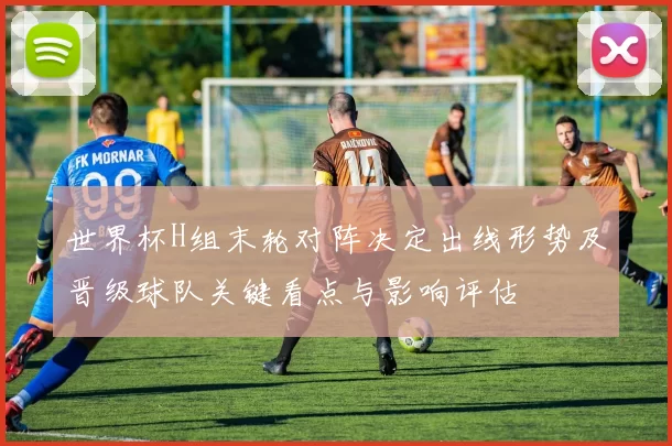 世界杯H组末轮对阵决定出线形势及晋级球队关键看点与影响评估