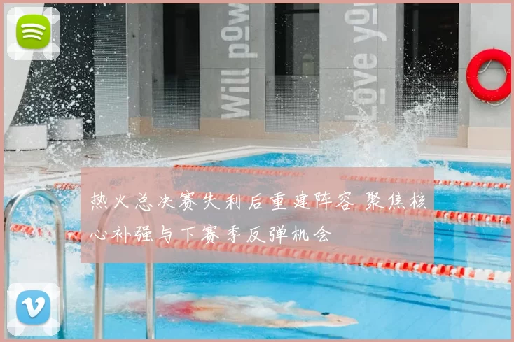 热火总决赛失利后重建阵容 聚焦核心补强与下赛季反弹机会