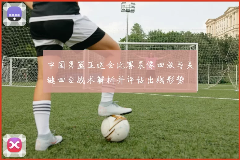 中国男篮亚运会比赛录像回放与关键回合战术解析并评估出线形势