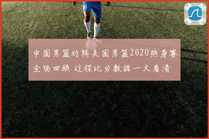 中国男篮对阵美国男篮2020热身赛全场回顾 过程比分数据一文看清