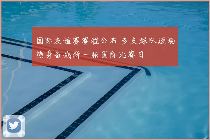 国际友谊赛赛程公布 多支球队连场热身备战新一轮国际比赛日